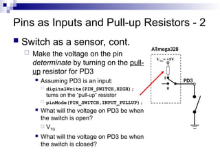 Pins as Inputs and Pull-up Resistors - 2
 Switch as a sensor, cont.
 Make the voltage on the pin
determinate by turning on the pull-
up resistor for PD3
 Assuming PD3 is an input:
 digitalWrite(PIN_SWITCH,HIGH);
turns on the “pull-up” resistor
 pinMode(PIN_SWITCH,INPUT_PULLUP);
 What will the voltage on PD3 be when
the switch is open?
 VTG
 What will the voltage on PD3 be when
the switch is closed?
ATmega328
PD3
1
VTG= +5V
0
 