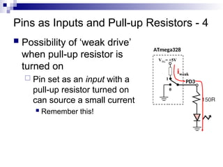Pins as Inputs and Pull-up Resistors - 4
 Possibility of ‘weak drive’
when pull-up resistor is
turned on
 Pin set as an input with a
pull-up resistor turned on
can source a small current
 Remember this!
ATmega328
PD3
VTG= +5V
0
1
iweak
 
