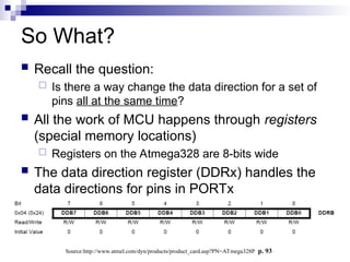 So What?
 Recall the question:
 Is there a way change the data direction for a set of
pins all at the same time?
 All the work of MCU happens through registers
(special memory locations)
 Registers on the Atmega328 are 8-bits wide
 The data direction register (DDRx) handles the
data directions for pins in PORTx
Source:http://www.atmel.com/dyn/products/product_card.asp?PN=ATmega328P p. 93
 