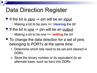Data Direction Register
 If the bit is zero -> pin will be an input
 Making a bit to be zero == ‘clearing the bit’
 If the bit is one -> pin will be an output
 Making a bit to be one == ‘setting the bit’
 To change the data direction for a set of pins
belonging to PORTx at the same time:
1. Determine which bits need to be set and cleared in
DDRx
2. Store the binary number or its equivalent (in an
alternate base, such as hex) into DDRx
 