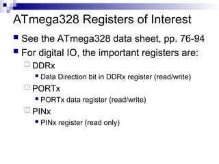 ATmega328 Registers of Interest
 See the ATmega328 data sheet, pp. 76-94
 For digital IO, the important registers are:
 DDRx
 Data Direction bit in DDRx register (read/write)
 PORTx
 PORTx data register (read/write)
 PINx
 PINx register (read only)
 