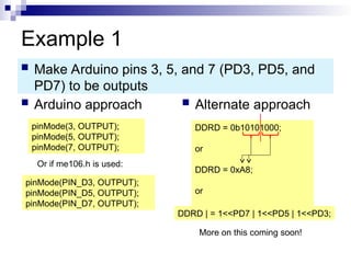 Example 1
 Arduino approach  Alternate approach
 Make Arduino pins 3, 5, and 7 (PD3, PD5, and
PD7) to be outputs
pinMode(3, OUTPUT);
pinMode(5, OUTPUT);
pinMode(7, OUTPUT);
DDRD = 0b10101000;
or
DDRD = 0xA8;
or
DDRD | = 1<<PD7 | 1<<PD5 | 1<<PD3;
More on this coming soon!
Or if me106.h is used:
pinMode(PIN_D3, OUTPUT);
pinMode(PIN_D5, OUTPUT);
pinMode(PIN_D7, OUTPUT);
 