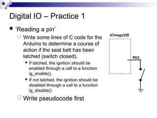 Digital IO – Practice 1
 ‘Reading a pin’
 Write some lines of C code for the
Arduino to determine a course of
action if the seat belt has been
latched (switch closed).
 If latched, the ignition should be
enabled through a call to a function
ig_enable().
 If not latched, the ignition should be
disabled through a call to a function
ig_disable()
 Write pseudocode first
ATmega328
PD3
 