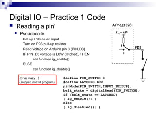 Digital IO – Practice 1 Code
 ‘Reading a pin’
 Pseudocode:
Set up PD3 as an input
Turn on PD3 pull-up resistor
Read voltage on Arduino pin 3 (PIN_D3)
IF PIN_D3 voltage is LOW (latched), THEN
call function ig_enable()
ELSE
call function ig_disable()
ATmega328
PD3
VTG= +5V
0
1
#define PIN_SWITCH 3
#define LATCHED LOW
pinMode(PIN_SWITCH,INPUT_PULLUP);
belt_state = digitalRead(PIN_SWITCH);
if (belt_state == LATCHED)
{ ig_enable(); }
else
{ ig_disabled(); }
One way 
(snippet, not full program)
 