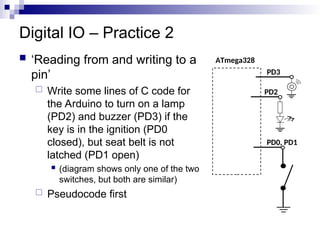Digital IO – Practice 2
 ‘Reading from and writing to a
pin’
 Write some lines of C code for
the Arduino to turn on a lamp
(PD2) and buzzer (PD3) if the
key is in the ignition (PD0
closed), but seat belt is not
latched (PD1 open)
 (diagram shows only one of the two
switches, but both are similar)
 Pseudocode first
ATmega328
PD0, PD1
PD2
PD3
 