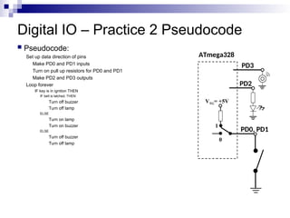 Digital IO – Practice 2 Pseudocode
 Pseudocode:
Set up data direction of pins
Make PD0 and PD1 inputs
Turn on pull up resistors for PD0 and PD1
Make PD2 and PD3 outputs
Loop forever
IF key is in ignition THEN
IF belt is latched, THEN
Turn off buzzer
Turn off lamp
ELSE
Turn on lamp
Turn on buzzer
ELSE
Turn off buzzer
Turn off lamp
ATmega328
PD0, PD1
VTG= +5V
0
1
PD2
PD3
 
