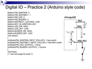 Digital IO – Practice 2 (Arduino style code)
#define PIN_IGNITION 0
#define PIN_SEATBELT 1
#define PIN_LED 2
#define PIN_BUZZER 3
#define SEATBELT_LATCHED LOW
#define KEY_IN_IGNITION LOW
#define LED_ON HIGH
#define LED_OFF LOW
#define BUZZER_ON HIGH
#define BUZZER_OFF LOW
void setup()
{
pinMode(PIN_IGNITION, INPUT_PULLUP); // key switch
pinMode(PIN_SEATBELT, INPUT_PULLUP); // belt latch switch
pinMode(PIN_LED, OUTPUT); // lamp
pinMode(PIN_BUZZER, OUTPUT); // buzzer
}
void loop()
{ /* see next page for code */}
ATmega328
PD0, PD1
VTG= +5V
0
1
PD2
PD3
 