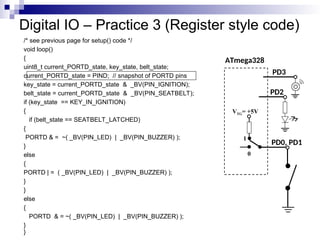 Digital IO – Practice 3 (Register style code)
/* see previous page for setup() code */
void loop()
{
uint8_t current_PORTD_state, key_state, belt_state;
current_PORTD_state = PIND; // snapshot of PORTD pins
key_state = current_PORTD_state & _BV(PIN_IGNITION);
belt_state = current_PORTD_state & _BV(PIN_SEATBELT);
if (key_state == KEY_IN_IGNITION)
{
if (belt_state == SEATBELT_LATCHED)
{
PORTD & = ~( _BV(PIN_LED) | _BV(PIN_BUZZER) );
}
else
{
PORTD | = ( _BV(PIN_LED) | _BV(PIN_BUZZER) );
}
}
else
{
PORTD & = ~( _BV(PIN_LED) | _BV(PIN_BUZZER) );
}
}
ATmega328
PD0, PD1
VTG= +5V
0
1
PD2
PD3
 