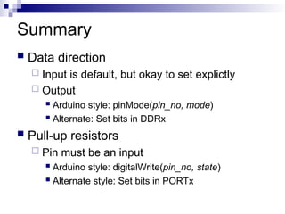 Summary
 Data direction
 Input is default, but okay to set explictly
 Output
 Arduino style: pinMode(pin_no, mode)
 Alternate: Set bits in DDRx
 Pull-up resistors
 Pin must be an input
 Arduino style: digitalWrite(pin_no, state)
 Alternate style: Set bits in PORTx
 