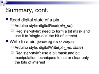 Summary, cont.
 Read digital state of a pin
 Arduino style: digitalRead(pin_no)
 ‘Register-style’: need to form a bit mask and
use it to ‘single-out’ the bit of interest
 Write to a pin (assuming it is an output)
 Arduino style: digitalWrite(pin_no, state)
 ‘Register-style’: use a bit mask and bit
manipulation techniques to set or clear only
the bits of interest
 