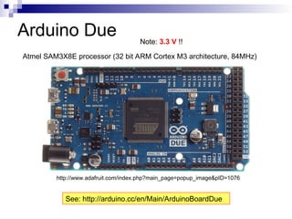 Arduino Due
Atmel SAM3X8E processor (32 bit ARM Cortex M3 architecture, 84MHz)
http://www.adafruit.com/index.php?main_page=popup_image&pID=1076
See: http://arduino.cc/en/Main/ArduinoBoardDue
Note: 3.3 V !!
 