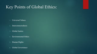 Key Points of Global Ethics:
1. Universal Values:
2. Interconnectedness
3. Global Justice
4. Environmental Ethics
5. Human Rights
6. Global Governance
 