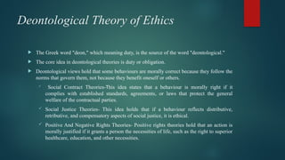 Deontological Theory of Ethics
 The Greek word "deon," which meaning duty, is the source of the word "deontological."
 The core idea in deontological theories is duty or obligation.
 Deontological views hold that some behaviours are morally correct because they follow the
norms that govern them, not because they benefit oneself or others.
 Social Contract Theories-This idea states that a behaviour is morally right if it
complies with established standards, agreements, or laws that protect the general
welfare of the contractual parties.
 Social Justice Theories- This idea holds that if a behaviour reflects distributive,
retributive, and compensatory aspects of social justice, it is ethical.
 Positive And Negative Rights Theories- Positive rights theories hold that an action is
morally justified if it grants a person the necessities of life, such as the right to superior
healthcare, education, and other necessities.
 