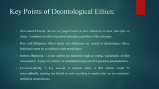 Key Points of Deontological Ethics:
1. Rule-Based Morality: Actions are judged based on their adherence to rules, principles, or
duties. It emphasizes following ethical principles regardless of the outcomes.
2. Duty and Obligation: Moral duties and obligations are central to deontological ethics.
Individuals must act according to their moral duties.
3. Intrinsic Rightness: Certain actions are inherently right or wrong, independent of their
consequences. Lying, for instance, is considered wrong even if it produces good outcomes.
4. Universalizability: A key concept in Kantian ethics is that actions should be
universalizable, meaning one should act only according to maxims that can be consistently
applied as universal laws.
 