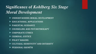 Significance of Kohlberg Six Stage
Moral Development
 Understanding Moral Development
 Educational Applications
 Parental Guidance
 Counseling and Psychotherapy
 Corporate Ethics
 Criminal Justice
 Policy Making
 Cultural Sensitivity and Diversity
 Personal Growth
 