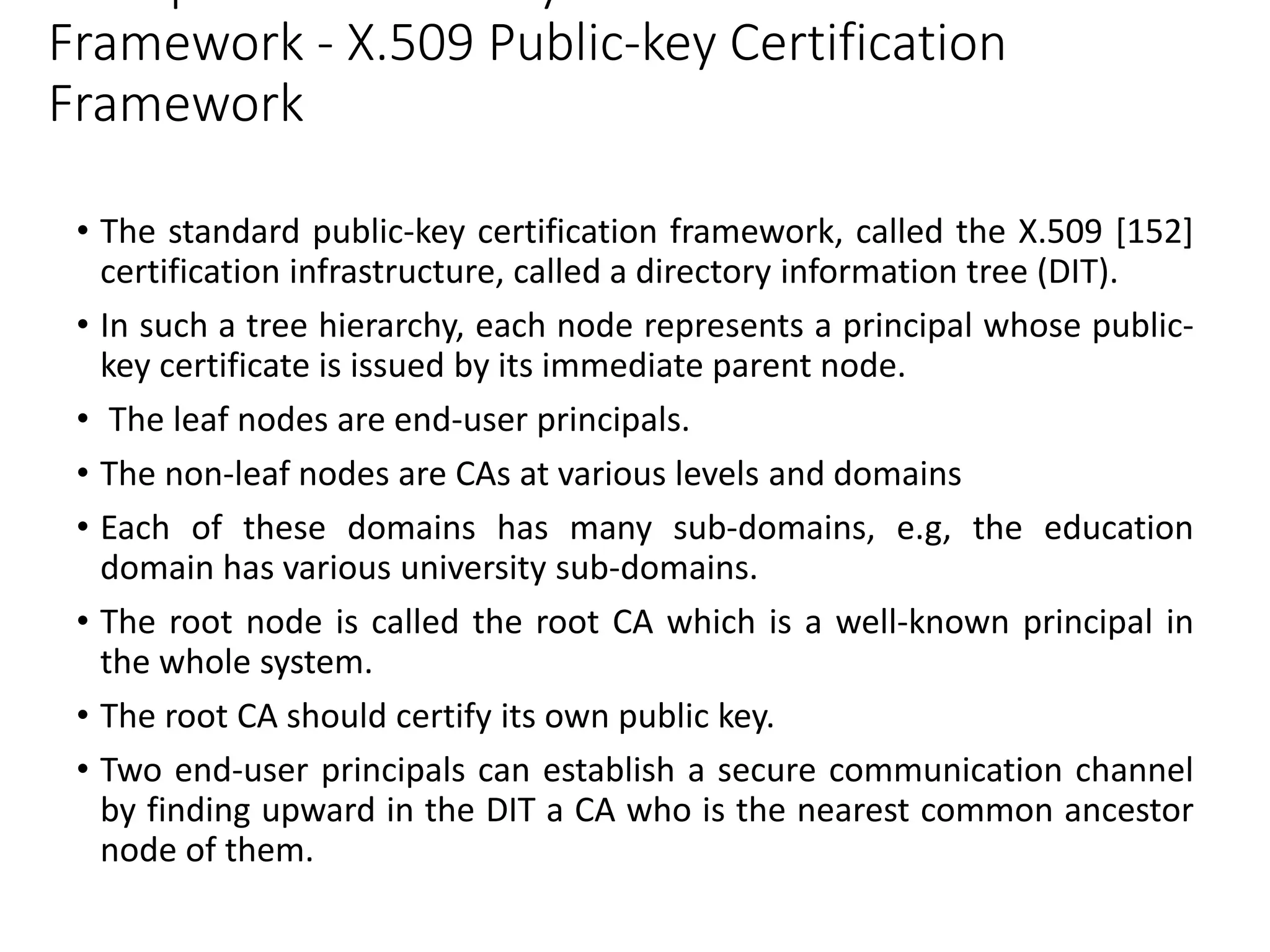 Framework - X.509 Public-key Certification
Framework
• The standard public-key certification framework, called the X.509 [152]
certification infrastructure, called a directory information tree (DIT).
• In such a tree hierarchy, each node represents a principal whose public-
key certificate is issued by its immediate parent node.
• The leaf nodes are end-user principals.
• The non-leaf nodes are CAs at various levels and domains
• Each of these domains has many sub-domains, e.g, the education
domain has various university sub-domains.
• The root node is called the root CA which is a well-known principal in
the whole system.
• The root CA should certify its own public key.
• Two end-user principals can establish a secure communication channel
by finding upward in the DIT a CA who is the nearest common ancestor
node of them.
 