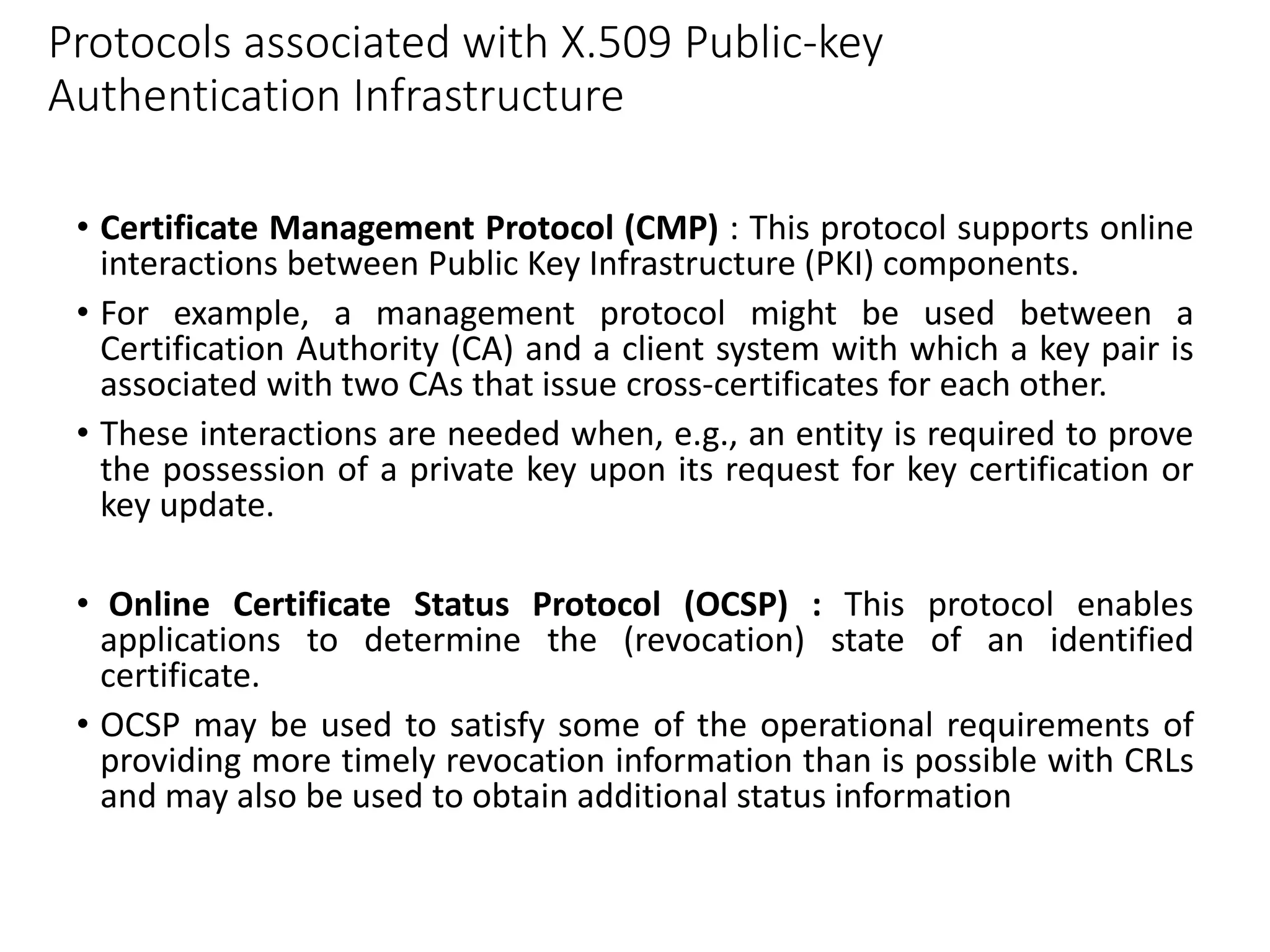 Protocols associated with X.509 Public-key
Authentication Infrastructure
• Certificate Management Protocol (CMP) : This protocol supports online
interactions between Public Key Infrastructure (PKI) components.
• For example, a management protocol might be used between a
Certification Authority (CA) and a client system with which a key pair is
associated with two CAs that issue cross-certificates for each other.
• These interactions are needed when, e.g., an entity is required to prove
the possession of a private key upon its request for key certification or
key update.
• Online Certificate Status Protocol (OCSP) : This protocol enables
applications to determine the (revocation) state of an identified
certificate.
• OCSP may be used to satisfy some of the operational requirements of
providing more timely revocation information than is possible with CRLs
and may also be used to obtain additional status information
 