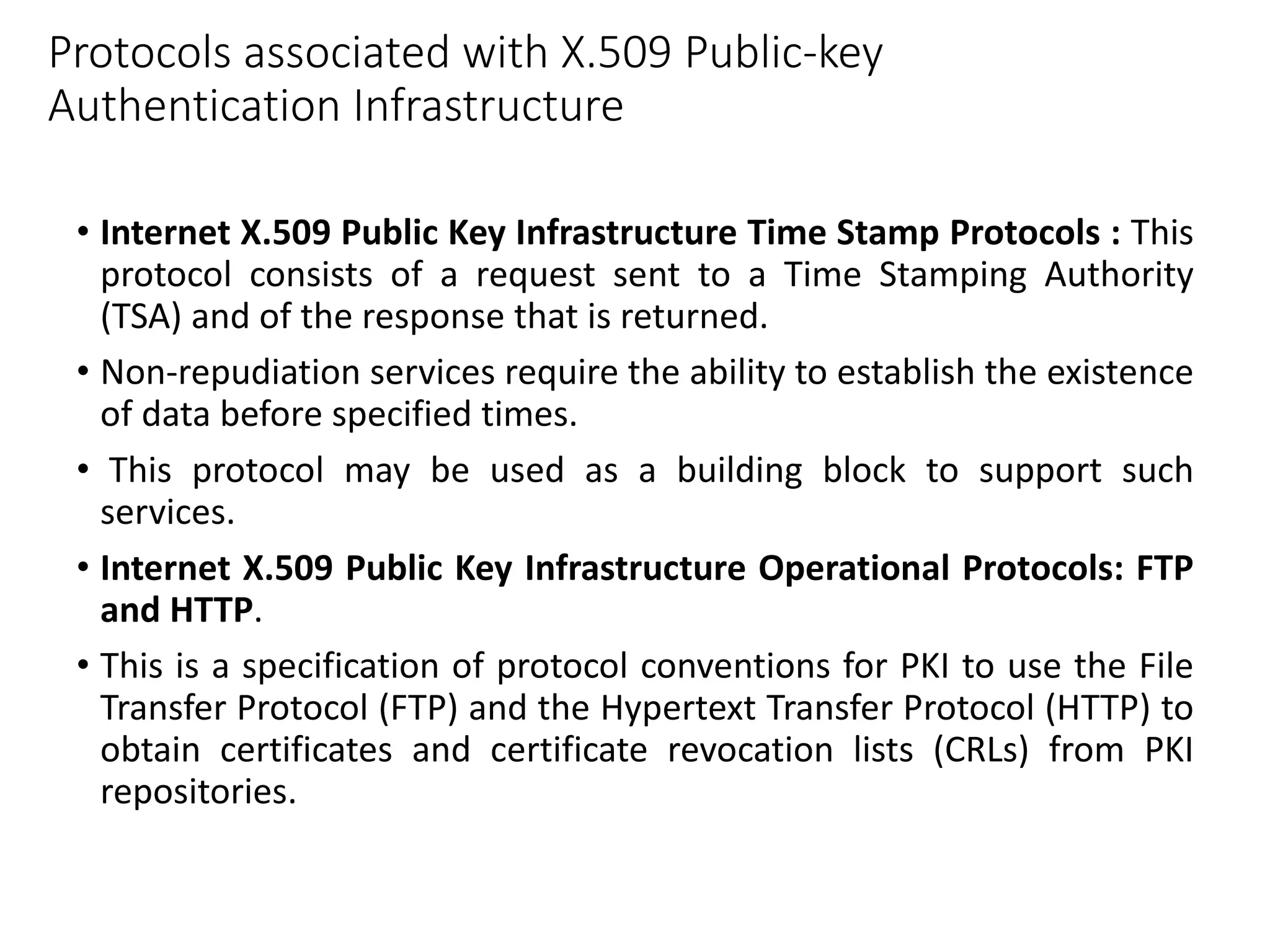 Protocols associated with X.509 Public-key
Authentication Infrastructure
• Internet X.509 Public Key Infrastructure Time Stamp Protocols : This
protocol consists of a request sent to a Time Stamping Authority
(TSA) and of the response that is returned.
• Non-repudiation services require the ability to establish the existence
of data before specified times.
• This protocol may be used as a building block to support such
services.
• Internet X.509 Public Key Infrastructure Operational Protocols: FTP
and HTTP.
• This is a specification of protocol conventions for PKI to use the File
Transfer Protocol (FTP) and the Hypertext Transfer Protocol (HTTP) to
obtain certificates and certificate revocation lists (CRLs) from PKI
repositories.
 