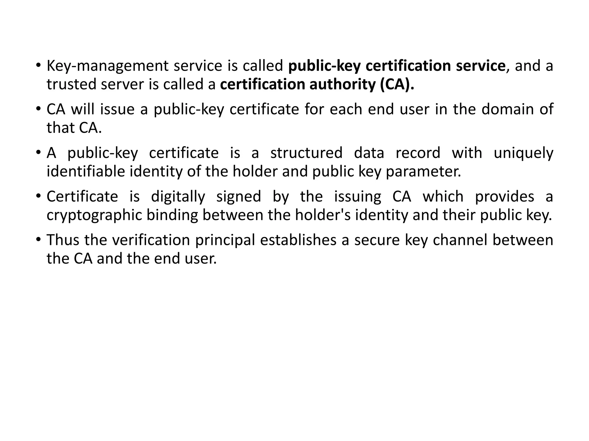 • Key-management service is called public-key certification service, and a
trusted server is called a certification authority (CA).
• CA will issue a public-key certificate for each end user in the domain of
that CA.
• A public-key certificate is a structured data record with uniquely
identifiable identity of the holder and public key parameter.
• Certificate is digitally signed by the issuing CA which provides a
cryptographic binding between the holder's identity and their public key.
• Thus the verification principal establishes a secure key channel between
the CA and the end user.
 