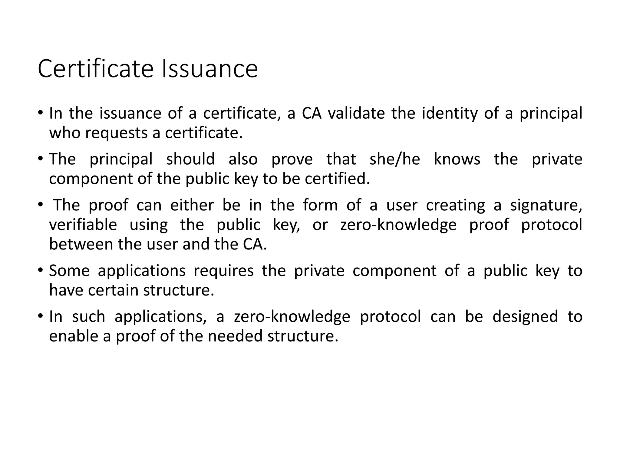 Certificate Issuance
• In the issuance of a certificate, a CA validate the identity of a principal
who requests a certificate.
• The principal should also prove that she/he knows the private
component of the public key to be certified.
• The proof can either be in the form of a user creating a signature,
verifiable using the public key, or zero-knowledge proof protocol
between the user and the CA.
• Some applications requires the private component of a public key to
have certain structure.
• In such applications, a zero-knowledge protocol can be designed to
enable a proof of the needed structure.
 