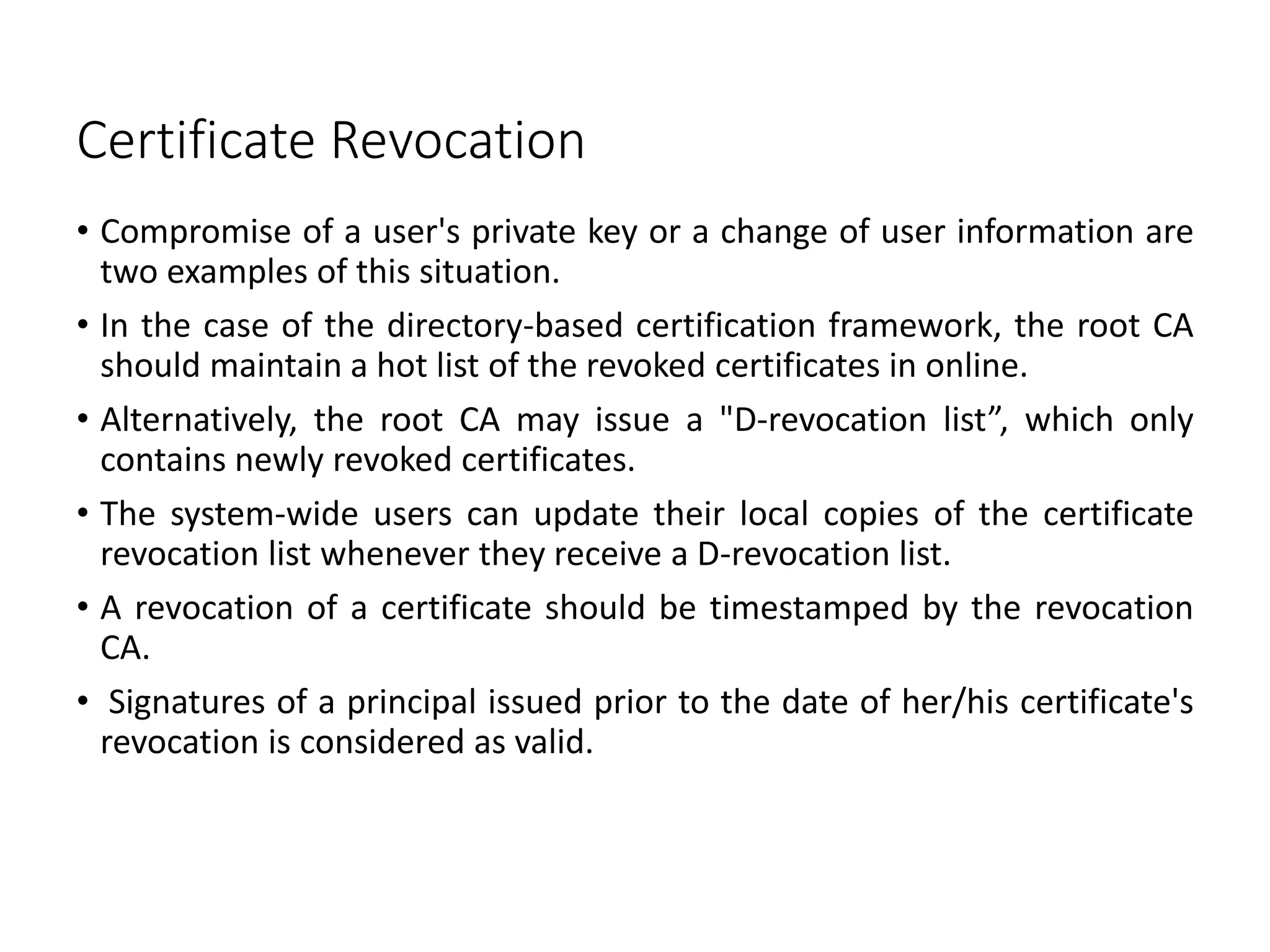Certificate Revocation
• Compromise of a user's private key or a change of user information are
two examples of this situation.
• In the case of the directory-based certification framework, the root CA
should maintain a hot list of the revoked certificates in online.
• Alternatively, the root CA may issue a "D-revocation list”, which only
contains newly revoked certificates.
• The system-wide users can update their local copies of the certificate
revocation list whenever they receive a D-revocation list.
• A revocation of a certificate should be timestamped by the revocation
CA.
• Signatures of a principal issued prior to the date of her/his certificate's
revocation is considered as valid.
 
