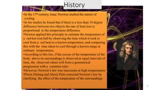 History
•In the 17th century, Isaac Newton studied the nature of
cooling
•In his studies he found that if there is a less than 10 degree
difference between two objects the rate of heat loss is
proportional to the temperature difference
•Newton applied this principle to estimate the temperature of
a red-hot iron ball by observing the time which it took to
cool from a red heat to a known temperature, and comparing
this with the time taken to cool through a known range at
ordinary temperatures.
•According to this law, if the excess of the temperature of the
body above its surroundings is observed at equal intervals of
time, the observed values will form a geometrical
progression with a common ratio
•However, Newton’s law was inaccurate at high temperatures
•Pierre Dulong and Alexis Petit corrected Newton’s law by
clarifying the effect of the temperature of the surroundings
11
 