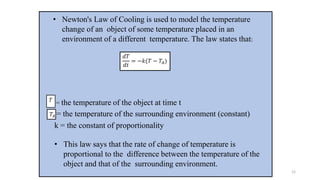 • Newton's Law of Cooling is used to model the temperature
change of an object of some temperature placed in an
environment of a different temperature. The law states that:
= the temperature of the object at time t
= the temperature of the surrounding environment (constant)
k = the constant of proportionality
• This law says that the rate of change of temperature is
proportional to the difference between the temperature of the
object and that of the surrounding environment.
𝑑𝑇
𝑑𝑡
= −𝑘(𝑇 − 𝑇𝐴)
𝑇𝐴
𝑇
12
 