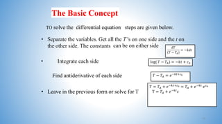 The Basic Concept
TO solve the differential equation steps are given below.
• Separate the variables. Get all the T 's on one side and the t on
the other side. The constants can be on either side.
• Integrate each side
• Leave in the previous form or solve for T
Find antiderivative of each side
𝑑𝑇
(𝑇 − 𝑇𝐴)
= −𝑘𝑑𝑡
log( 𝑇 − 𝑇𝐴) = −𝑘𝑡 + 𝑐0
𝑇 − 𝑇𝐴 = 𝑒−𝑘𝑡+𝑐0
𝑇 = 𝑇𝐴 + 𝑒−𝑘𝑡+𝑐0 = 𝑇𝐴 + 𝑒−𝑘𝑡
𝑒𝑐0
T = 𝑇𝐴 + 𝑒−𝑘𝑡
𝑐
13
 