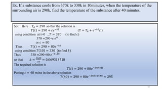 Ex. If a substance cools from 370k to 330k in 10minutes, when the temperature of the
surrounding air is 290k, find the temperature of the substance after 40 minutes.
Sol. Here 𝑇𝐴 = 290 so that the solution is
𝑇 𝑡 = 290 + 𝑐𝑒−𝑘𝑡
(T = 𝑇𝐴 + 𝑒−𝑘𝑡
𝑐 )
using condition at t=0 , 𝑇 = 370 (to find 𝑐)
370 =290+c 𝑒0
or 𝑐 = 80
Thus 𝑇 𝑡 = 290 + 80𝑒−𝑘𝑡
using condition 𝑇 10 = 330 (to find 𝑘)
Thus 330 =290+80 𝑒−𝑘 .10
so that 𝑘 =
𝑙𝑜𝑔2
10
= 0.069314718
The required solution is
𝑇 𝑡 = 290 + 80𝑒−.06931𝑡
Putting 𝑡 = 40 𝑚𝑖𝑛𝑠 in the above solution
𝑇 40 = 290 + 80𝑒−.06931×40 ≈ 295
14
 