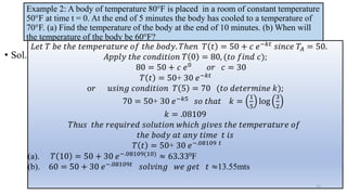 Example 2: A body of temperature 80°F is placed in a room of constant temperature
50°F at time t = 0. At the end of 5 minutes the body has cooled to a temperature of
70°F. (a) Find the temperature of the body at the end of 10 minutes. (b) When will
the temperature of the body be 60°F?
• Sol.
𝐿𝑒𝑡 𝑇 𝑏𝑒 𝑡ℎ𝑒 𝑡𝑒𝑚𝑝𝑒𝑟𝑎𝑡𝑢𝑟𝑒 𝑜𝑓 𝑡ℎ𝑒 𝑏𝑜𝑑𝑦. 𝑇ℎ𝑒𝑛 𝑇 𝑡 = 50 + 𝑐 𝑒−𝑘𝑡
𝑠𝑖𝑛𝑐𝑒 𝑇𝐴 = 50.
𝐴𝑝𝑝𝑙𝑦 𝑡ℎ𝑒 𝑐𝑜𝑛𝑑𝑖𝑡𝑖𝑜𝑛 𝑇 0 = 80, (𝑡𝑜 𝑓𝑖𝑛𝑑 𝑐);
80 = 50 + 𝑐 𝑒0 𝑜𝑟 𝑐 = 30
𝑇 𝑡 = 50+ 30 𝑒−𝑘𝑡
o𝑟 𝑢𝑠𝑖𝑛𝑔 𝑐𝑜𝑛𝑑𝑖𝑡𝑖𝑜𝑛 𝑇 5 = 70 (𝑡𝑜 𝑑𝑒𝑡𝑒𝑟𝑚𝑖𝑛𝑒 𝑘);
70 = 50+ 30 𝑒−𝑘5
𝑠𝑜 𝑡ℎ𝑎𝑡 𝑘 =
1
5
log
3
2
𝑘 = .08109
𝑇ℎ𝑢𝑠 𝑡ℎ𝑒 𝑟𝑒𝑞𝑢𝑖𝑟𝑒𝑑 𝑠𝑜𝑙𝑢𝑡𝑖𝑜𝑛 𝑤ℎ𝑖𝑐ℎ 𝑔𝑖𝑣𝑒𝑠 𝑡ℎ𝑒 𝑡𝑒𝑚𝑝𝑒𝑟𝑎𝑡𝑢𝑟𝑒 𝑜𝑓
𝑡ℎ𝑒 𝑏𝑜𝑑𝑦 𝑎𝑡 𝑎𝑛𝑦 𝑡𝑖𝑚𝑒 𝑡 𝑖𝑠
𝑇 𝑡 = 50+ 30 𝑒−.08109 𝑡
(a). 𝑇 10 = 50 + 30 𝑒−.08109(10) ≈ 63.330F
(b). 60 = 50 + 30 𝑒−.08109𝑡 𝑠𝑜𝑙𝑣𝑖𝑛𝑔 𝑤𝑒 𝑔𝑒𝑡 𝑡 ≈13.55mts
15
 