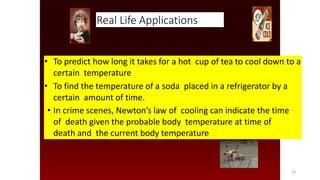 Real Life Applications
• To predict how long it takes for a hot cup of tea to cool down to a
certain temperature
• To find the temperature of a soda placed in a refrigerator by a
certain amount of time.
• In crime scenes, Newton’s law of cooling can indicate the time
of death given the probable body temperature at time of
death and the current body temperature
•
18
 