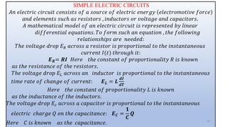 SIMPLE ELECTRIC CIRCUITS
𝐴𝑛 𝑒𝑙𝑒𝑐𝑡𝑟𝑖𝑐 𝑐𝑖𝑟𝑐𝑢𝑖𝑡 𝑐𝑜𝑛𝑠𝑖𝑠𝑡𝑠 𝑜𝑓 𝑎 𝑠𝑜𝑢𝑟𝑐𝑒 𝑜𝑓 𝑒𝑙𝑒𝑐𝑡𝑟𝑖𝑐 𝑒𝑛𝑒𝑟𝑔𝑦 𝑒𝑙𝑒𝑐𝑡𝑟𝑜𝑚𝑜𝑡𝑖𝑣𝑒 𝑓𝑜𝑟𝑐𝑒
𝑎𝑛𝑑 𝑒𝑙𝑒𝑚𝑒𝑛𝑡𝑠 𝑠𝑢𝑐ℎ 𝑎𝑠 𝑟𝑒𝑠𝑖𝑠𝑡𝑜𝑟𝑠 , 𝑖𝑛𝑑𝑢𝑐𝑡𝑜𝑟𝑠 𝑜𝑟 𝑣𝑜𝑙𝑡𝑎𝑔𝑒 𝑎𝑛𝑑 𝑐𝑎𝑝𝑎𝑐𝑖𝑡𝑜𝑟𝑠.
𝐴 𝑚𝑎𝑡ℎ𝑒𝑚𝑎𝑡𝑖𝑐𝑎𝑙 𝑚𝑜𝑑𝑒𝑙 𝑜𝑓 𝑎𝑛 𝑒𝑙𝑒𝑐𝑡𝑟𝑖𝑐 𝑐𝑖𝑟𝑐𝑢𝑖𝑡 𝑖𝑠 𝑟𝑒𝑝𝑟𝑒𝑠𝑒𝑛𝑡𝑒𝑑 𝑏𝑦 𝑙𝑖𝑛𝑒𝑎𝑟
𝑑𝑖𝑓𝑓𝑒𝑟𝑒𝑛𝑡𝑖𝑎𝑙 𝑒𝑞𝑢𝑎𝑡𝑖𝑜𝑛𝑠. 𝑇𝑜 𝑓𝑜𝑟𝑚 𝑠𝑢𝑐ℎ 𝑎𝑛 𝑒𝑞𝑢𝑎𝑡𝑖𝑜𝑛 , 𝑡ℎ𝑒 𝑓𝑜𝑙𝑙𝑜𝑤𝑖𝑛𝑔
𝑟𝑒𝑙𝑎𝑡𝑖𝑜𝑛𝑠ℎ𝑖𝑝𝑠 𝑎𝑟𝑒 𝑛𝑒𝑒𝑑𝑒𝑑:
𝑇ℎ𝑒 𝑣𝑜𝑙𝑡𝑎𝑔𝑒 𝑑𝑟𝑜𝑝 𝐸𝑅 𝑎𝑐𝑟𝑜𝑠𝑠 𝑎 𝑟𝑒𝑠𝑖𝑠𝑡𝑜𝑟 𝑖𝑠 𝑝𝑟𝑜𝑝𝑜𝑟𝑡𝑖𝑜𝑛𝑎𝑙 𝑡𝑜 𝑡ℎ𝑒 𝑖𝑛𝑠𝑡𝑎𝑛𝑡𝑎𝑛𝑒𝑜𝑢𝑠
𝑐𝑢𝑟𝑟𝑒𝑛𝑡 𝐼(𝑡) 𝑡ℎ𝑟𝑜𝑢𝑔ℎ 𝑖𝑡:
𝑬𝑹= 𝑹𝑰 𝐻𝑒𝑟𝑒 𝑡ℎ𝑒 𝑐𝑜𝑛𝑠𝑡𝑎𝑛𝑡 𝑜𝑓 𝑝𝑟𝑜𝑝𝑜𝑟𝑡𝑖𝑜𝑛𝑎𝑙𝑖𝑡𝑦 𝑅 𝑖𝑠 𝑘𝑛𝑜𝑤𝑛
𝑎𝑠 𝑡ℎ𝑒 𝑟𝑒𝑠𝑖𝑠𝑡𝑎𝑛𝑐𝑒 𝑜𝑓 𝑡ℎ𝑒 𝑟𝑒𝑠𝑖𝑠𝑡𝑜𝑟𝑠.
𝑇ℎ𝑒 𝑣𝑜𝑙𝑡𝑎𝑔𝑒 𝑑𝑟𝑜𝑝 𝐸𝐿 𝑎𝑐𝑟𝑜𝑠𝑠 𝑎𝑛 𝑖𝑛𝑑𝑢𝑐𝑡𝑜𝑟 𝑖𝑠 𝑝𝑟𝑜𝑝𝑜𝑟𝑡𝑖𝑜𝑛𝑎𝑙 𝑡𝑜 𝑡ℎ𝑒 𝑖𝑛𝑠𝑡𝑎𝑛𝑡𝑎𝑛𝑒𝑜𝑢𝑠
𝑡𝑖𝑚𝑒 𝑟𝑎𝑡𝑒 𝑜𝑓 𝑐ℎ𝑎𝑛𝑔𝑒 𝑜𝑓 𝑐𝑢𝑟𝑟𝑒𝑛𝑡: 𝑬𝑳 = 𝑳
𝒅𝑰
𝒅𝑻
𝐻𝑒𝑟𝑒 𝑡ℎ𝑒 𝑐𝑜𝑛𝑠𝑡𝑎𝑛𝑡 𝑜𝑓 𝑝𝑟𝑜𝑝𝑜𝑟𝑡𝑖𝑜𝑛𝑎𝑙𝑖𝑡𝑦 𝐿 𝑖𝑠 𝑘𝑛𝑜𝑤𝑛
𝑎𝑠 𝑡ℎ𝑒 𝑖𝑛𝑑𝑢𝑐𝑡𝑎𝑛𝑐𝑒 𝑜𝑓 𝑡ℎ𝑒 𝑖𝑛𝑑𝑢𝑐𝑡𝑜𝑟𝑠.
𝑇ℎ𝑒 𝑣𝑜𝑙𝑡𝑎𝑔𝑒 𝑑𝑟𝑜𝑝 𝐸𝑐 𝑎𝑐𝑟𝑜𝑠𝑠 𝑎 𝑐𝑎𝑝𝑎𝑐𝑖𝑡𝑜𝑟 𝑖𝑠 𝑝𝑟𝑜𝑝𝑜𝑟𝑡𝑖𝑜𝑛𝑎𝑙 𝑡𝑜 𝑡ℎ𝑒 𝑖𝑛𝑠𝑡𝑎𝑛𝑡𝑎𝑛𝑒𝑜𝑢𝑠
𝑒𝑙𝑒𝑐𝑡𝑟𝑖𝑐 𝑐ℎ𝑎𝑟𝑔𝑒 𝑄 𝑜𝑛 𝑡ℎ𝑒 𝑐𝑎𝑝𝑎𝑐𝑖𝑡𝑎𝑛𝑐𝑒: 𝑬𝑪 =
𝟏
𝑪
𝑸
𝐻𝑒𝑟𝑒 𝐶 𝑖𝑠 𝑘𝑛𝑜𝑤𝑛 𝑎𝑠 𝑡ℎ𝑒 𝑐𝑎𝑝𝑎𝑐𝑖𝑡𝑎𝑛𝑐𝑒. 19
 