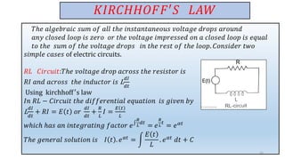 𝐾𝐼𝑅𝐶𝐻𝐻𝑂𝐹𝐹′𝑆 𝐿𝐴𝑊
𝑇ℎ𝑒 𝑎𝑙𝑔𝑒𝑏𝑟𝑎𝑖𝑐 𝑠𝑢𝑚 𝑜𝑓 𝑎𝑙𝑙 𝑡ℎ𝑒 𝑖𝑛𝑠𝑡𝑎𝑛𝑡𝑎𝑛𝑒𝑜𝑢𝑠 𝑣𝑜𝑙𝑡𝑎𝑔𝑒 𝑑𝑟𝑜𝑝𝑠 𝑎𝑟𝑜𝑢𝑛𝑑
𝑎𝑛𝑦 𝑐𝑙𝑜𝑠𝑒𝑑 𝑙𝑜𝑜𝑝 𝑖𝑠 𝑧𝑒𝑟𝑜 𝑜𝑟 𝑡ℎ𝑒 𝑣𝑜𝑙𝑡𝑎𝑔𝑒 𝑖𝑚𝑝𝑟𝑒𝑠𝑠𝑒𝑑 𝑜𝑛 𝑎 𝑐𝑙𝑜𝑠𝑒𝑑 𝑙𝑜𝑜𝑝 𝑖𝑠 𝑒𝑞𝑢𝑎𝑙
𝑡𝑜 𝑡ℎ𝑒 𝑠𝑢𝑚 𝑜𝑓 𝑡ℎ𝑒 𝑣𝑜𝑙𝑡𝑎𝑔𝑒 𝑑𝑟𝑜𝑝𝑠 𝑖𝑛 𝑡ℎ𝑒 𝑟𝑒𝑠𝑡 𝑜𝑓 𝑡ℎ𝑒 𝑙𝑜𝑜𝑝. 𝐶𝑜𝑛𝑠𝑖𝑑𝑒𝑟 𝑡𝑤𝑜
𝑠𝑖𝑚𝑝𝑙𝑒 𝑐𝑎𝑠𝑒𝑠 of electric circuits.
𝑅𝐿 𝐶𝑖𝑟𝑐𝑢𝑖𝑡:𝑇ℎ𝑒 𝑣𝑜𝑙𝑡𝑎𝑔𝑒 𝑑𝑟𝑜𝑝 𝑎𝑐𝑟𝑜𝑠𝑠 𝑡ℎ𝑒 𝑟𝑒𝑠𝑖𝑠𝑡𝑜𝑟 𝑖𝑠
𝑅𝐼 𝑎𝑛𝑑 𝑎𝑐𝑟𝑜𝑠𝑠 𝑡ℎ𝑒 𝑖𝑛𝑑𝑢𝑐𝑡𝑜𝑟 𝑖𝑠 L
𝑑𝐼
𝑑𝑡
Using kirchhoff′s law
𝐼𝑛 𝑅𝐿 − 𝐶𝑖𝑟𝑐𝑢𝑖𝑡 𝑡ℎ𝑒 𝑑𝑖𝑓𝑓𝑒𝑟𝑒𝑛𝑡𝑖𝑎𝑙 𝑒𝑞𝑢𝑎𝑡𝑖𝑜𝑛 𝑖𝑠 𝑔𝑖𝑣𝑒𝑛 𝑏𝑦
L
𝑑𝐼
𝑑𝑡
+ 𝑅𝐼 = 𝐸 𝑡 𝑜𝑟
𝑑𝐼
𝑑𝑡
+
𝑅
𝐿
𝐼 =
𝐸 𝑡
𝐿
𝑤ℎ𝑖𝑐ℎ ℎ𝑎𝑠 𝑎𝑛 𝑖𝑛𝑡𝑒𝑔𝑟𝑎𝑡𝑖𝑛𝑔 𝑓𝑎𝑐𝑡𝑜𝑟 𝑒‫׬‬
𝑅
𝐿
𝑑𝑡
= 𝑒
𝑅
𝐿
𝑡
= 𝑒𝛼𝑡
𝑇ℎ𝑒 𝑔𝑒𝑛𝑒𝑟𝑎𝑙 𝑠𝑜𝑙𝑢𝑡𝑖𝑜𝑛 𝑖𝑠 𝐼 𝑡 . 𝑒𝛼𝑡
= න
𝐸 𝑡
𝐿
. 𝑒𝛼𝑡
𝑑𝑡 + 𝐶
21
 