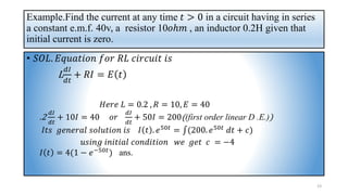 Example.Find the current at any time 𝑡 > 0 in a circuit having in series
a constant e.m.f. 40v, a resistor 10𝑜ℎ𝑚 , an inductor 0.2H given that
initial current is zero.
• 𝑆𝑂𝐿. 𝐸𝑞𝑢𝑎𝑡𝑖𝑜𝑛 𝑓𝑜𝑟 𝑅𝐿 𝑐𝑖𝑟𝑐𝑢𝑖𝑡 𝑖𝑠
L
𝑑𝐼
𝑑𝑡
+ 𝑅𝐼 = 𝐸 𝑡
𝐻𝑒𝑟𝑒 𝐿 = 0.2 , 𝑅 = 10, 𝐸 = 40
.2
𝑑𝐼
𝑑𝑡
+ 10𝐼 = 40 𝑜𝑟
𝑑𝐼
𝑑𝑡
+ 50𝐼 = 200((first order linear D .E.))
𝐼𝑡𝑠 𝑔𝑒𝑛𝑒𝑟𝑎𝑙 𝑠𝑜𝑙𝑢𝑡𝑖𝑜𝑛 𝑖𝑠 𝐼 𝑡 . 𝑒50𝑡 = ‫׬‬(200. 𝑒50𝑡 𝑑𝑡 + 𝑐)
𝑢𝑠𝑖𝑛𝑔 𝑖𝑛𝑖𝑡𝑖𝑎𝑙 𝑐𝑜𝑛𝑑𝑖𝑡𝑖𝑜𝑛 𝑤𝑒 𝑔𝑒𝑡 𝑐 = −4
𝐼 𝑡 = 4(1 − 𝑒−50𝑡) ans.
23
 