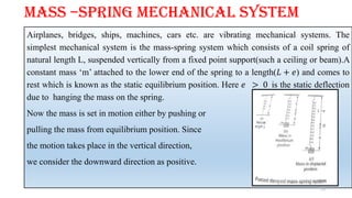 MASS –SPRING MECHANICAL SYSTEM
Airplanes, bridges, ships, machines, cars etc. are vibrating mechanical systems. The
simplest mechanical system is the mass-spring system which consists of a coil spring of
natural length L, suspended vertically from a fixed point support(such a ceiling or beam).A
constant mass ‘m’ attached to the lower end of the spring to a length(𝐿 + 𝑒) and comes to
rest which is known as the static equilibrium position. Here 𝑒 > 0 is the static deflection
due to hanging the mass on the spring.
Now the mass is set in motion either by pushing or
pulling the mass from equilibrium position. Since
the motion takes place in the vertical direction,
we consider the downward direction as positive.
25
 