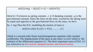 𝑚 ሷ
𝑥(𝑡)=𝑚𝑔 − k(𝑥 𝑡 + 𝑒) − 𝑐 ሶ
𝑥(𝑡)+𝐹(𝑡)
Here k> 0 is known as spring constant , 𝑐 ≥ 0 damping constant , g is the
gravitational constant. Since the force on the mass exerted by the spring must
be equal and opposite to the gravitational force on the mass, we have
k𝑒 = 𝑚𝑔.Thus the D.E. modelling the motion of mass is
𝑚 ሷ
𝑥(𝑡)+𝑐 ሶ
𝑥(𝑡)+ k 𝑥 𝑡 = 𝐹(𝑡)………..(1)
which is a second order linear non-homogeneous equation with constant
coefficients. The displacement of the mass at any time 𝑡 is 𝑥(𝑡) which is the
solution of the differential equation (1) .The three important cases of D.E. (1)
are referred to as free motion ,damped motion, and forced motion.
27
 