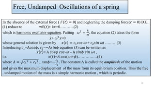Free, Undamped Oscillations of a spring
In the absence of the external force ( 𝐹 𝑡 = 0) and neglecting the damping force(𝑐 = 0) D.E.
(1) reduce to 𝑚 ሷ
𝑥(𝑡)+ k𝑥=0………..(2)
which is harmonic oscillator equation. Putting 𝜔2 =
𝑘
𝑚
, the equation (2) takes the form
ሷ
𝑥+ 𝜔2𝑥=0
whose general solution is given by 𝑥 𝑡 = 𝑐1𝑐𝑜𝑠 𝜔t+ 𝑐2𝑠𝑖𝑛 𝜔t ………(3)
Introducing 𝑐1=A𝑐𝑜𝑠𝜙, 𝑐2=−A𝑠𝑖𝑛𝜙 equation (3) can be written as
𝑥 𝑡 = A 𝑐𝑜𝑠𝜙 𝑐𝑜𝑠 𝜔t - A 𝑠𝑖𝑛𝜙 𝑠𝑖𝑛 𝜔t ,
i.e. 𝑥 𝑡 =𝐴 𝑐𝑜𝑠(𝜔t+𝜙)……………(4)
where 𝐴 = 𝑐1
2 + 𝑐2
2 , tan𝜙=−
𝑐2
𝑐1
. The constant A is called the amplitude of the motion
and gives the maximum displacement of the mass from its equilibrium position. Thus the free
, undamped motion of the mass is a simple harmonic motion , which is periodic.
28
 