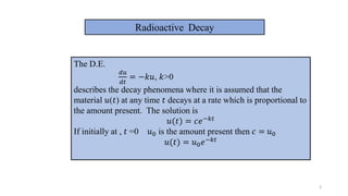 3
Radioactive Decay
The D.E.
𝑑𝑢
𝑑𝑡
= −𝑘𝑢, 𝑘>0
describes the decay phenomena where it is assumed that the
material 𝑢(𝑡) at any time 𝑡 decays at a rate which is proportional to
the amount present. The solution is
𝑢(𝑡) = 𝑐𝑒−𝑘𝑡
If initially at , 𝑡 =0 𝑢0 is the amount present then 𝑐 = 𝑢0
𝑢(𝑡) = 𝑢0𝑒−𝑘𝑡
 