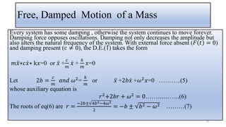 Free, Damped Motion of a Mass
Every system has some damping , otherwise the system continues to move forever.
Damping force opposes oscillations. Damping not only decreases the amplitude but
also alters the natural frequency of the system. With external force absent (𝐹 𝑡 = 0)
and damping present (𝑐 ≠ 0), the D.E.(1) takes the form
𝑚 ሷ
𝑥+𝑐 ሶ
𝑥+ k𝑥=0 or ሷ
𝑥 +
𝑐
𝑚
ሶ
𝑥 +
𝑘
𝑚
𝑥=0
Let 2𝑏 =
𝑐
𝑚
𝑎𝑛𝑑 𝜔2
=
𝑘
𝑚
or ሷ
𝑥 +2𝑏 ሶ
𝑥 +𝜔2
𝑥=0 ………..(5)
whose auxiliary equation is
𝑟2+2𝑏𝑟 + 𝜔2 = 0……………..(6)
The roots of eq(6) are 𝑟 =
−2𝑏± 4𝑏2−4𝜔2
2
= −𝑏 ± 𝑏2 − 𝜔2 ………(7)
30
 