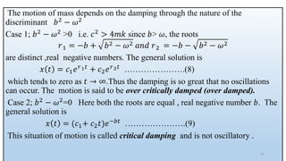 The motion of mass depends on the damping through the nature of the
discriminant 𝑏2 − 𝜔2
Case 1; 𝑏2 − 𝜔2 >0 i.e. 𝑐2 > 4𝑚𝑘 since 𝑏> 𝜔, the roots
𝑟1 = −𝑏 + 𝑏2 − 𝜔2 𝑎𝑛𝑑 𝑟2 = −𝑏 − 𝑏2 − 𝜔2
are distinct ,real negative numbers. The general solution is
𝑥 𝑡 = 𝑐1𝑒𝑟1𝑡 + 𝑐2𝑒𝑟2𝑡 ………………….(8)
which tends to zero as 𝑡 → ∞.Thus the damping is so great that no oscillations
can occur. The motion is said to be over critically damped (over damped).
Case 2; 𝑏2 − 𝜔2=0 Here both the roots are equal , real negative number 𝑏. The
general solution is
𝑥 𝑡 = (𝑐1+ 𝑐2𝑡)𝑒−𝑏𝑡 ………………….(9)
This situation of motion is called critical damping and is not oscillatory .
31
 