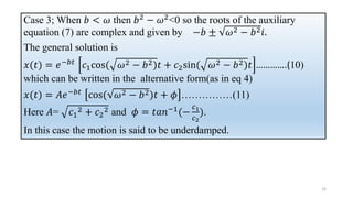 Case 3; When 𝑏 < 𝜔 then 𝑏2 − 𝜔2<0 so the roots of the auxiliary
equation (7) are complex and given by −𝑏 ± 𝜔2 − 𝑏2𝑖.
The general solution is
𝑥(𝑡) = 𝑒−𝑏𝑡 𝑐1cos( 𝜔2 − 𝑏2)𝑡 + 𝑐2sin( 𝜔2 − 𝑏2)𝑡 ………….(10)
which can be written in the alternative form(as in eq 4)
𝑥(𝑡) = 𝐴𝑒−𝑏𝑡
cos( 𝜔2 − 𝑏2)𝑡 + 𝜙 ……………(11)
Here 𝐴= 𝑐1
2 + 𝑐2
2 and 𝜙 = 𝑡𝑎𝑛−1
(−
𝑐1
𝑐2
).
In this case the motion is said to be underdamped.
32
 