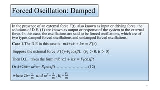 Forced Oscillation: Damped
In the presence of an external force F(t), also known as input or driving force, the
solutions of D.E. (1) are known as output or response of the system to the external
force. In this case, the oscillations are said to be forced oscillations, which are of
two types damped forced oscillations and undamped forced oscillations.
Case 1.The D.E in this case is 𝑚 ሷ
𝑥+c ሶ
𝑥 + 𝑘𝑥 = 𝐹(𝑡)
Suppose the external force 𝐹(𝑡)=𝐹1𝑐𝑜𝑠𝛽𝑡, (𝐹1 > 0; 𝛽 > 0)
Then D.E. takes the form 𝑚 ሷ
𝑥+c ሶ
𝑥 + 𝑘𝑥 = 𝐹1𝑐𝑜𝑠𝛽𝑡
Or ሷ
𝑥+2b ሶ
𝑥+ 𝜔2𝑥= 𝐸1𝑐𝑜𝑠𝛽𝑡…………………….(12)
where 2b=
𝑐
𝑚
𝑎𝑛𝑑 𝜔2
=
𝑘
𝑚
, 𝐸1=
𝐹1
𝑚
33
 