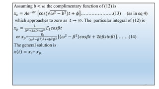 Assuming b < 𝜔 the complimentary function of (12) is
𝑥𝑐 = 𝐴𝑒−𝑏𝑡 cos( 𝜔2 − 𝑏2)𝑡 + 𝜙 …………………(13) (as in eq 4)
which approaches to zero as 𝑡 → ∞. The particular integral of (12) is
𝑥𝑝 =
1
𝐷2+2𝑏𝐷+𝜔2 𝐸1𝑐𝑜𝑠𝛽𝑡
or 𝑥𝑝=
𝐸1
𝜔2−𝛽2 2+4𝑏2𝛽2 𝜔2
− 𝛽2
𝑐𝑜𝑠𝛽𝑡 + 2𝑏𝛽𝑠𝑖𝑛𝛽𝑡 ……..(14)
The general solution is
𝑥 𝑡 = 𝑥𝑐+ 𝑥𝑝
34
 