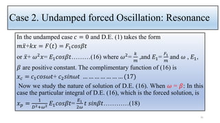 Case 2. Undamped forced Oscillation: Resonance
In the undamped case 𝑐 = 0 and D.E. (1) takes the form
𝑚 ሷ
𝑥+𝑘𝑥 = 𝐹 𝑡 = 𝐹1𝑐𝑜𝑠𝛽𝑡
or ሷ
𝑥+ 𝜔2𝑥= 𝐸1𝑐𝑜𝑠𝛽𝑡………(16) where 𝜔2=
𝑘
𝑚
,and 𝐸1=
𝐹1
𝑚
and 𝜔 , 𝐸1,
𝛽 are positive constant. The complimentary function of (16) is
𝑥𝑐 = 𝑐1𝑐𝑜𝑠𝜔𝑡+ 𝑐2𝑠𝑖𝑛𝜔𝑡 … … … … … … … (17)
Now we study the nature of solution of D.E. (16). When 𝜔 = 𝛽: In this
case the particular integral of D.E. (16), which is the forced solution, is
𝑥𝑝 =
1
𝐷2+𝜔2 𝐸1𝑐𝑜𝑠𝛽𝑡=
𝐸1
2𝜔
𝑡 𝑠𝑖𝑛𝛽𝑡…………(18)
35
 