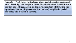 Example 1: An 8 lb weight is placed at one end of a spring suspended
from the ceiling. The weight is raised to 5 inches above the equilibrium
position and left free. Assuming the spring constant 12 lb/ft, find the
equation of motion, displacement function 𝒙(𝒕), amplitude, period,
frequency and maximum velocity.
37
 