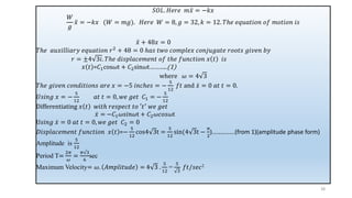 38
𝑆𝑂𝐿. 𝐻𝑒𝑟𝑒 𝑚 ሷ
𝑥 = −𝑘𝑥
𝑊
𝑔
ሷ
𝑥 = −𝑘𝑥 (𝑊 = 𝑚𝑔). 𝐻𝑒𝑟𝑒 𝑊 = 8, 𝑔 = 32, 𝑘 = 12. 𝑇ℎ𝑒 𝑒𝑞𝑢𝑎𝑡𝑖𝑜𝑛 𝑜𝑓 𝑚𝑜𝑡𝑖𝑜𝑛 𝑖𝑠
ሷ
𝑥 + 48𝑥 = 0
𝑇ℎ𝑒 𝑎𝑢𝑥𝑖𝑙𝑙𝑖𝑎𝑟𝑦 𝑒𝑞𝑢𝑎𝑡𝑖𝑜𝑛 𝑟2 + 48 = 0 ℎ𝑎𝑠 𝑡𝑤𝑜 𝑐𝑜𝑚𝑝𝑙𝑒𝑥 𝑐𝑜𝑛𝑗𝑢𝑔𝑎𝑡𝑒 𝑟𝑜𝑜𝑡𝑠 𝑔𝑖𝑣𝑒𝑛 𝑏𝑦
𝑟 = ±4 3𝑖. 𝑇ℎ𝑒 𝑑𝑖𝑠𝑝𝑙𝑎𝑐𝑒𝑚𝑒𝑛𝑡 𝑜𝑓 𝑡ℎ𝑒 𝑓𝑢𝑛𝑐𝑡𝑖𝑜𝑛 𝑥 𝑡 𝑖𝑠
𝑥 𝑡 =𝐶1cos𝜔t + 𝐶2sin𝜔t………..(1)
where 𝜔 = 4 3
𝑇ℎ𝑒 𝑔𝑖𝑣𝑒𝑛 𝑐𝑜𝑛𝑑𝑖𝑡𝑖𝑜𝑛𝑠 𝑎𝑟𝑒 𝑥 = −5 𝑖𝑛𝑐ℎ𝑒𝑠 = −
5
12
𝑓𝑡 and ሶ
𝑥 = 0 𝑎𝑡 𝑡 = 0.
𝑈𝑠𝑖𝑛𝑔 𝑥 = −
5
12
𝑎𝑡 𝑡 = 0, 𝑤𝑒 𝑔𝑒𝑡 𝐶1 = −
5
12
Differentiating 𝑥 𝑡 𝑤𝑖𝑡ℎ 𝑟𝑒𝑠𝑝𝑒𝑐𝑡 𝑡𝑜 ′𝑡′ 𝑤𝑒 𝑔𝑒𝑡
ሶ
𝑥 = −𝐶1𝜔𝑠𝑖𝑛𝜔t + 𝐶2𝜔𝑐𝑜𝑠𝜔t
U𝑠𝑖𝑛𝑔 ሶ
𝑥 = 0 𝑎𝑡 𝑡 = 0, 𝑤𝑒 𝑔𝑒𝑡 𝐶2 = 0
𝐷𝑖𝑠𝑝𝑙𝑎𝑐𝑒𝑚𝑒𝑛𝑡 𝑓𝑢𝑛𝑐𝑡𝑖𝑜𝑛 𝑥 𝑡 =−
5
12
cos4 3t =
5
12
sin(4 3t −
𝜋
2
)……………(from 1)(amplitude phase form)
Amplitude is
5
12
Period T=
2𝜋
𝜔
=
𝜋√3
6
sec
Maximum Velocity= 𝜔. 𝐴𝑚𝑝𝑙𝑖𝑡𝑢𝑑𝑒 = 4 3 .
5
12
=
5
3
𝑓𝑡/𝑠𝑒𝑐2
 