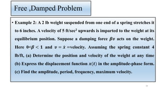 Free ,Damped Problem
• Example 2: A 2 lb weight suspended from one end of a spring stretches it
to 6 inches. A velocity of 5 ft/sec2 upwards is imparted to the weight at its
equilibrium position. Suppose a damping force 𝜷𝝊 acts on the weight.
Here 0<𝜷 < 𝟏 and 𝝊 = ሶ
𝒙 =velocity. Assuming the spring constant 4
lb/ft, (a) Determine the position and velocity of the weight at any time
(b) Express the displacement function 𝒙(𝒕) in the amplitude-phase form.
(c) Find the amplitude, period, frequency, maximum velocity.
39
 