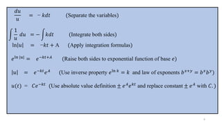 𝑑𝑢
𝑢
= − 𝑘𝑑𝑡 (Separate the variables)
න
1
𝑢
𝑑𝑢 = − න𝑘𝑑𝑡 (Integrate both sides)
ln 𝑢 = −𝑘𝑡 + A (Apply integration formulas)
𝑒ln |𝑢| = 𝑒−𝑘𝑡+𝐴 (Raise both sides to exponential function of base 𝑒)
𝑢 = 𝑒−𝑘𝑡
𝑒𝐴
(Use inverse property 𝑒ln 𝑘
= 𝑘 and law of exponents 𝑏𝑥+𝑦
= 𝑏𝑥
𝑏𝑦
)
𝑢(𝑡) = 𝐶𝑒−𝑘𝑡
(Use absolute value definition ± 𝑒𝐴
𝑒𝑘𝑡
and replace constant ± 𝑒𝐴
with 𝐶. )
4
 