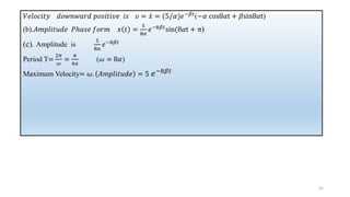 𝑉𝑒𝑙𝑜𝑐𝑖𝑡𝑦 𝑑𝑜𝑤𝑛𝑤𝑎𝑟𝑑 𝑝𝑜𝑠𝑖𝑡𝑖𝑣𝑒 𝑖𝑠 𝜐 = ሶ
𝑥 = (5/𝛼)𝑒−𝛽𝑡
(−𝛼 cos8𝛼t + 𝛽sin8𝛼t)
(b).𝐴𝑚𝑝𝑙𝑖𝑡𝑢𝑑𝑒 𝑃ℎ𝑎𝑠𝑒 𝑓𝑜𝑟𝑚 𝑥 𝑡 =
5
8𝛼
𝑒−8𝛽𝑡
sin(8𝛼t + π)
(c). Amplitude is
5
8𝛼
𝑒−8𝛽𝑡
Period T=
2𝜋
𝜔
=
𝜋
4𝛼
(𝜔 = 8𝛼)
Maximum Velocity= 𝜔. 𝐴𝑚𝑝𝑙𝑖𝑡𝑢𝑑𝑒 = 5 𝑒−8𝛽𝑡
41
 