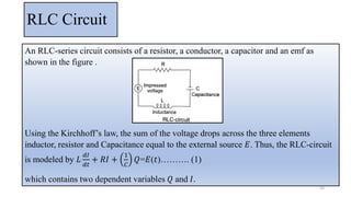 RLC Circuit
An RLC-series circuit consists of a resistor, a conductor, a capacitor and an emf as
shown in the figure .
Using the Kirchhoff’s law, the sum of the voltage drops across the three elements
inductor, resistor and Capacitance equal to the external source 𝐸. Thus, the RLC-circuit
is modeled by 𝐿
𝑑𝐼
𝑑𝑡
+ 𝑅𝐼 +
1
𝐶
𝑄=𝐸(𝑡)………. (1)
which contains two dependent variables 𝑄 and 𝐼.
44
 